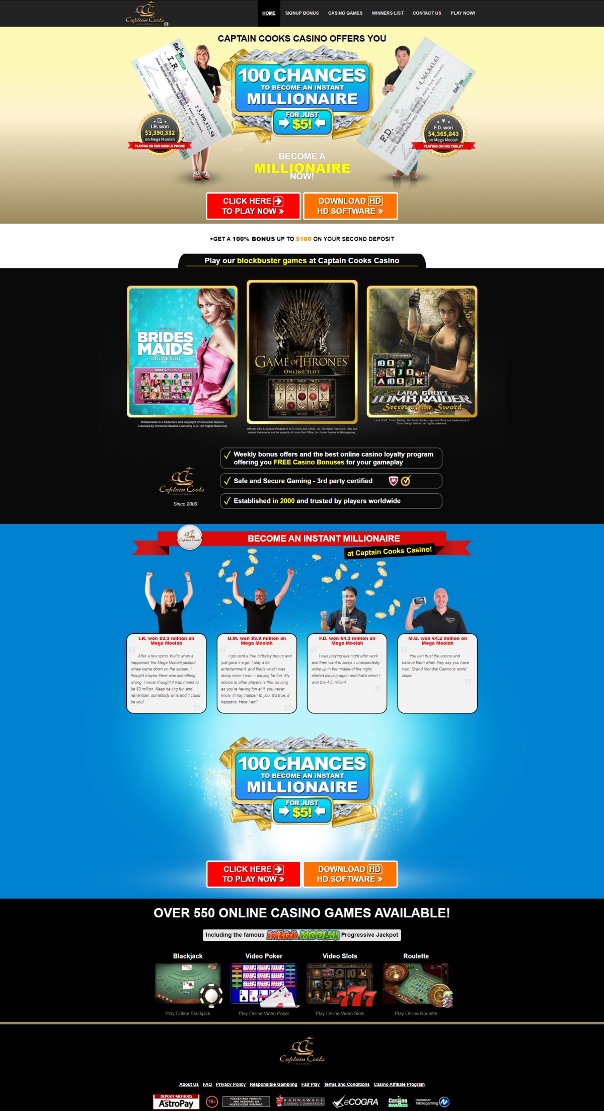 With over 550 games on offer at Captain Cooks Casino including; online Blackjack, online Roulette, online Video Poker, online Slots and over 15 Progressive Jackpot Game, you could become an instant millionaire with just one spin! Take advantage of our incredible online casino bonuses and try these games today! All of our games feature generous payout rates and gigantic jackpots. Captain Cooks Casino is also home to the famous millionaire maker - Mega Moolah! Weekly bonus offers and the best online casino loyalty program offering you FREE Casino Bonuses for your gameplay. Safe and Secure Gaming - 3rd party certified. Established in 2000 and trusted by players worldwide. Amazing online bonuses could be yours only at Captain Cooks casino! Become an Instant Millionaire today !