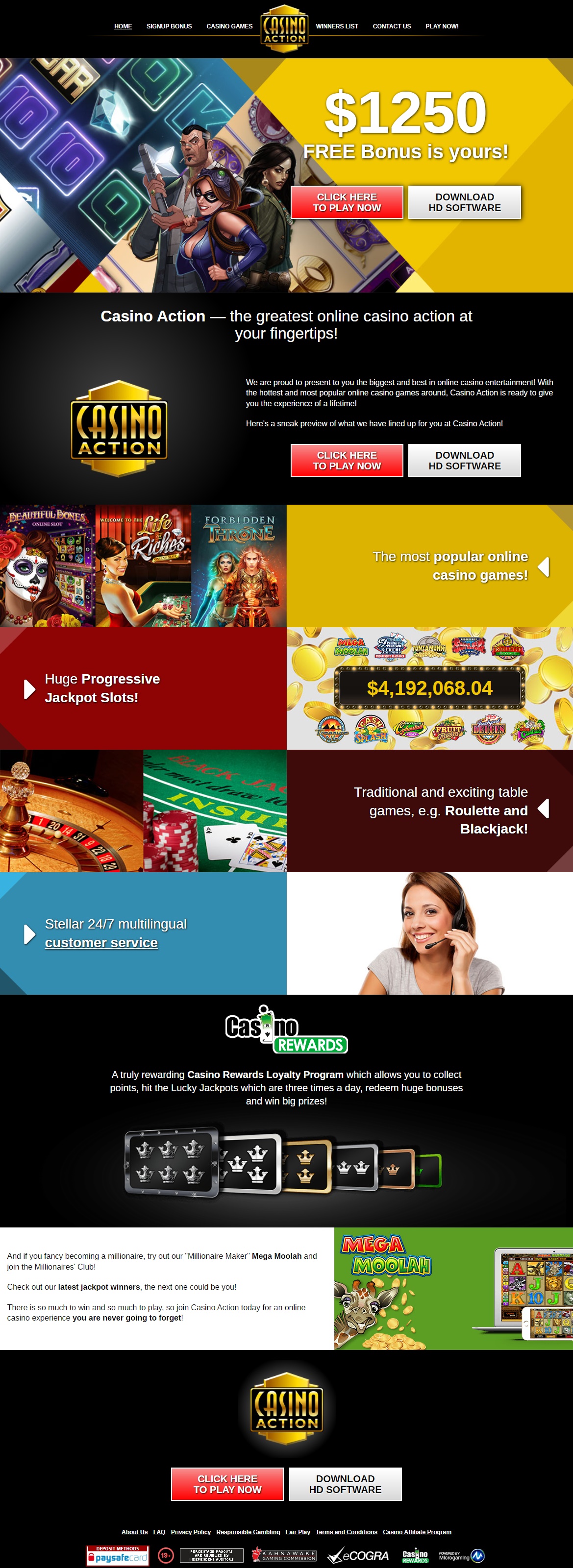 We are proud to present to you the biggest and best in online casino entertainment! Casino Action - the greatest online casino action at your fingertips, Casino Action is ready to give you the experience of a lifetime! Here's a sneak preview of what we have lined up for you at Casino Action! The most popular online casino games offering the biggest wins, the hottest graphics, and the most exciting features! Huge Progressive Jackpot Slots and if you fancy becoming a millionaire, try out their *Millionaire Maker* Mega Moolah and join the Millionaires Club! Traditional and exciting table games, e.g. Roulette and Blackjack! Casino Action maintains a 24 hours 7 days a week Multilingual Customer Service to handle all email and live chat queries. There is so much to win and so much to play, so join Casino Action today for an online casino experience you are never going to forget!