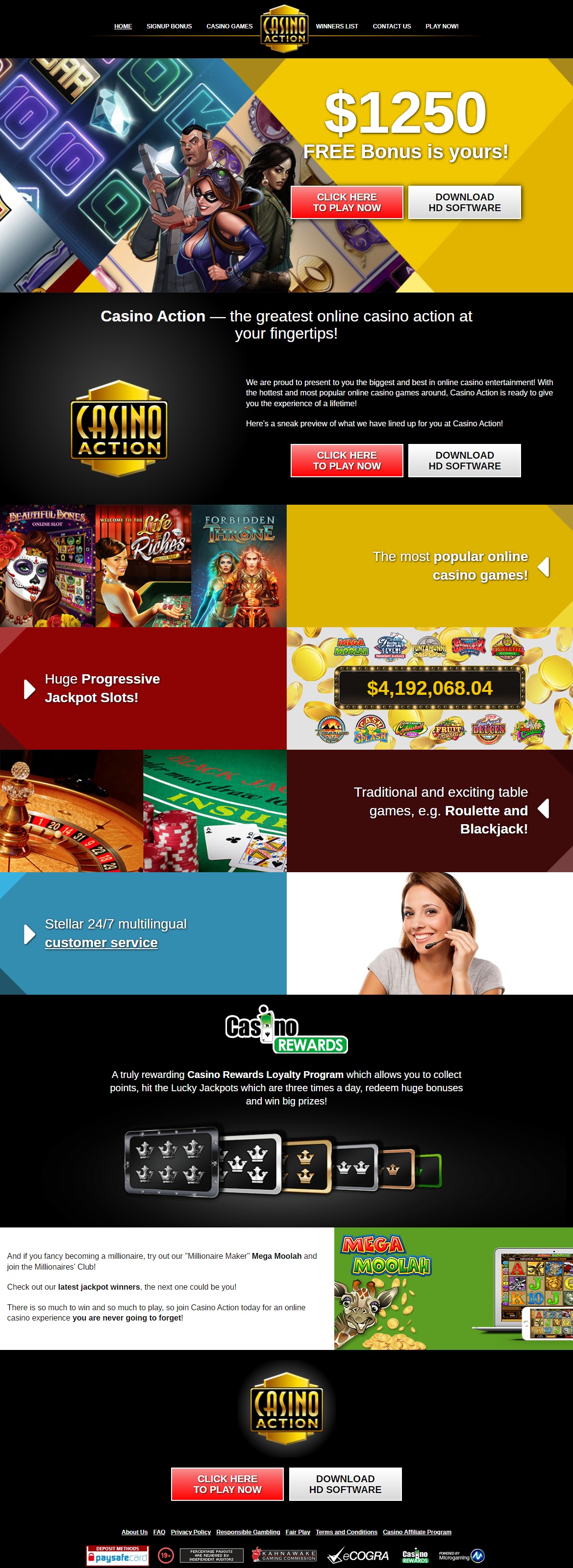 We are proud to present to you the biggest and best in online casino entertainment! Casino Action - the greatest online casino action at your fingertips, Casino Action is ready to give you the experience of a lifetime! Here's a sneak preview of what we have lined up for you at Casino Action! The most popular online casino games offering the biggest wins, the hottest graphics, and the most exciting features! Huge Progressive Jackpot Slots and if you fancy becoming a millionaire, try out their *Millionaire Maker* Mega Moolah and join the Millionaires Club! Traditional and exciting table games, e.g. Roulette and Blackjack! Casino Action maintains a 24 hours 7 days a week Multilingual Customer Service to handle all email and live chat queries. There is so much to win and so much to play, so join Casino Action today for an online casino experience you are never going to forget!