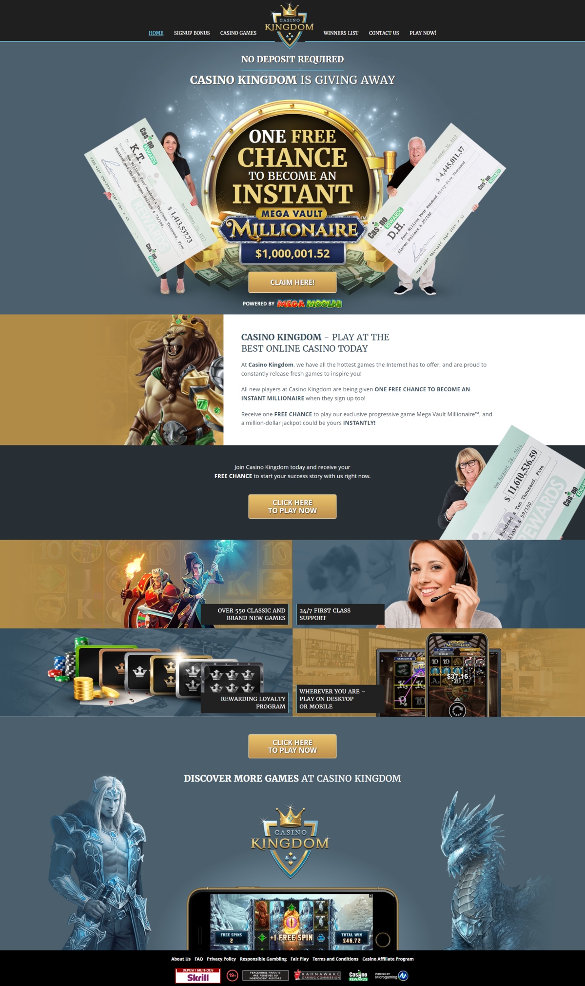 At Casino Kingdom, they have all the hottest games the Internet has to offer, and are proud to constantly release fresh games to inspire you! All new players at Casino Kingdom are being given ONE FREE CHANCE TO BECOME AN INSTANT MILLIONAIRE when they sign up too! Receive one FREE CHANCE to play their exclusive progressive game Mega Vault Millionaire, and a million-dollar jackpot could be yours INSTANTLY! Join Casino Kingdom today and receive your FREE CHANCE to start your success story with them right now!