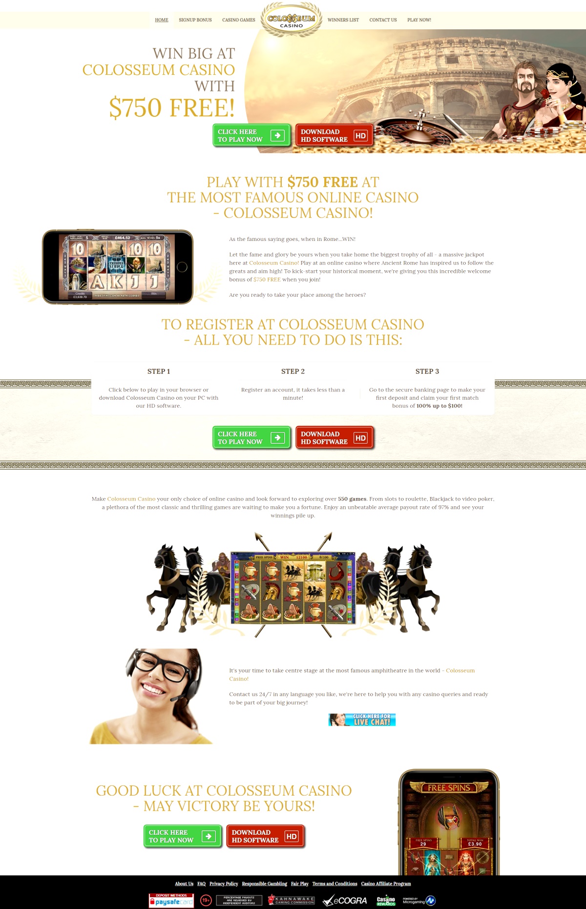 Win Big at Colosseum Casino, The most famous online casino! As the famous saying goes, when in Rome...WIN! Let the fame and glory be yours when you take home the biggest trophy of all - a massive jackpot here at Colosseum Casino! Play at an online casino where Ancient Rome has inspired them to follow the greats and aim high! To kick-start your historical moment, Colosseum Casino are giving you an incredible welcome bonus when you join! Are you ready to take your place among the heroes? Make Colosseum Casino your only choice of online casino and look forward to exploring over 550 brilliant casino games for you try out. From slots to roulette, Blackjack to video poker, a plethora of the most classic and thrilling games are waiting to make you a fortune. It's easy to be the star of the show when you have so many opportunities to display your skills. Whatever you're into, Colosseum Casino have it here. Action, adventure, romance and fun, Colosseum Casino is home to it all. Enjoy an unbeatable average payout rate of 97% and see your winnings pile up. It's your time to take centre stage at the most famous amphitheatre in the world - Colosseum Casino! Feeling like becoming a Millionaire, or even a Multimillionaire? Colosseum Casino have the first step right here. Try out any of their huge range of progressive games at Colosseum Casino, they've seen the biggest successes from even the smallest bets. Now it's your turn! See the ticking jackpots now and try your luck! You can contact Support Team of Colosseum Casino, 24/7 in any language you like, they're here to help you with any casino queries and ready to be part of your big journey! Good Luck at Colosseum Casino - May Victory be Yours!